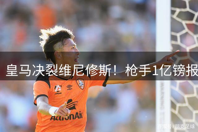 皇马决裂维尼修斯！枪手1亿镑报价曝光 巴西天王面临生涯抉择